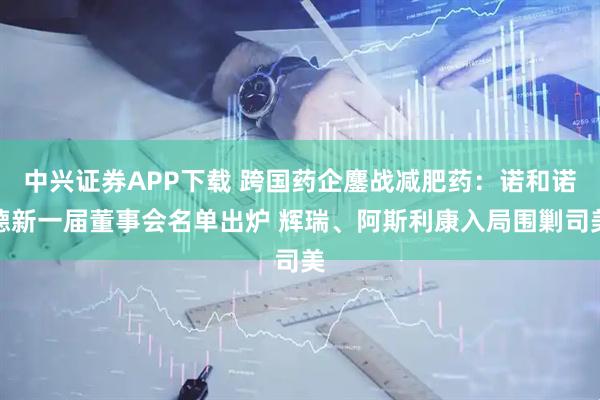 中興證券APP下載 跨國(guó)藥企鏖戰(zhàn)減肥藥：諾和諾德新一屆董事會(huì)名單出爐 輝瑞、阿斯利康入局圍剿司美