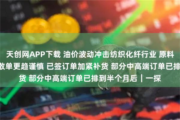 天創(chuàng)網(wǎng)APP下載 油價(jià)波動(dòng)沖擊紡織化纖行業(yè) 原料每噸漲約2500元 散單更趨謹(jǐn)慎 已簽訂單加緊補(bǔ)貨 部分中高端訂單已排到半個(gè)月后︱一探